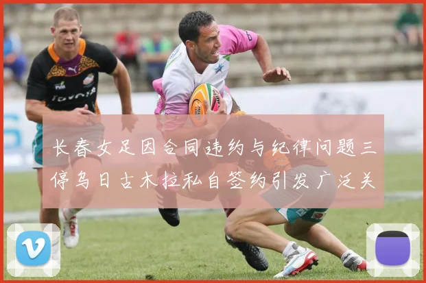 长春女足因合同违约与纪律问题三停乌日古木拉私自签约引发广泛关注