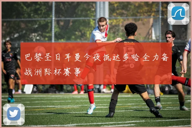 巴黎圣日耳曼今夜抵达多哈全力备战洲际杯赛事