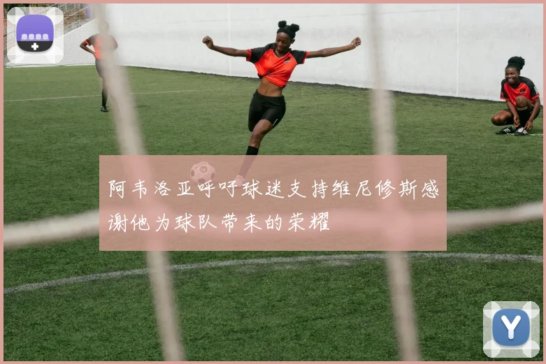 阿韦洛亚呼吁球迷支持维尼修斯感谢他为球队带来的荣耀
