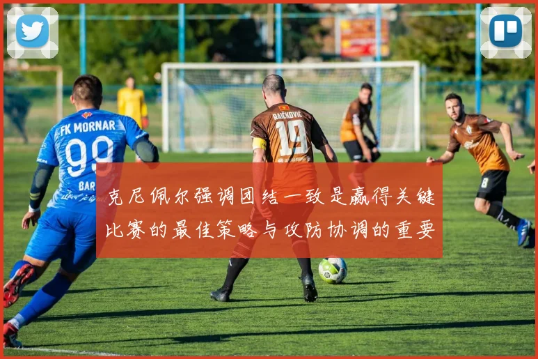 克尼佩尔强调团结一致是赢得关键比赛的最佳策略与攻防协调的重要性
