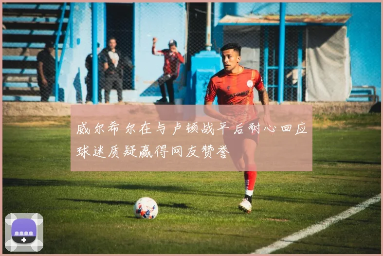 威尔希尔在与卢顿战平后耐心回应球迷质疑赢得网友赞誉