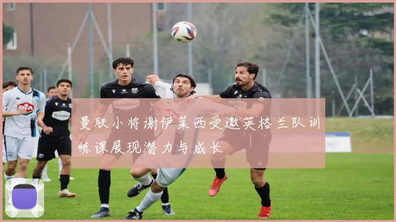 曼联小将谢伊莱西受邀英格兰队训练课展现潜力与成长