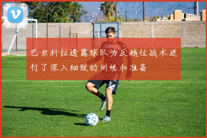 巴尔科拉透露球队为反越位战术进行了深入细致的训练和准备