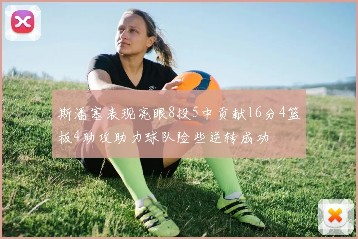 斯潘塞表现亮眼8投5中贡献16分4篮板4助攻助力球队险些逆转成功