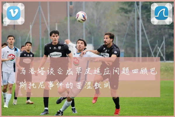马洛塔谈合成草皮适应问题回顾巴斯托尼事件的苦涩教训