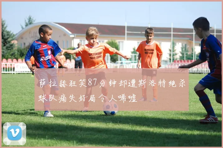 萨拉赫狂笑87分钟却遭斯洛特绝杀球队痛失好局令人唏嘘