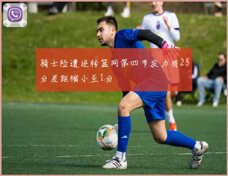 骑士险遭逆转篮网第四节发力将25分差距缩小至1分