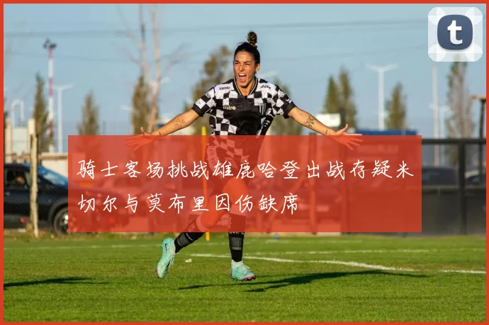 骑士客场挑战雄鹿哈登出战存疑米切尔与莫布里因伤缺席