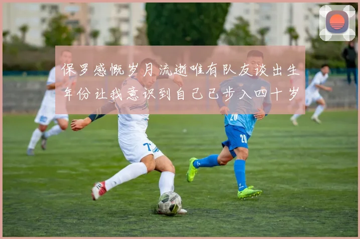 保罗感慨岁月流逝唯有队友谈出生年份让我意识到自己已步入四十岁
