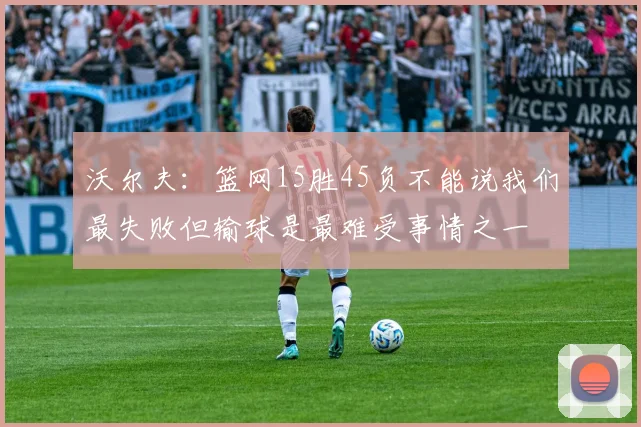 沃尔夫：篮网15胜45负不能说我们最失败但输球是最难受事情之一