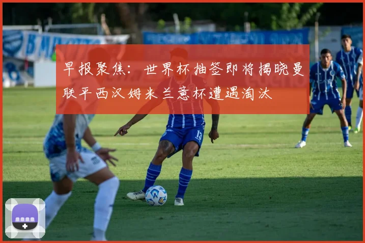早报聚焦：世界杯抽签即将揭晓曼联平西汉姆米兰意杯遭遇淘汰