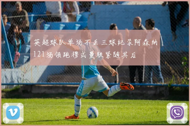 英超球队单场不丢三球纪录阿森纳121场领跑穆式曼联紧随其后