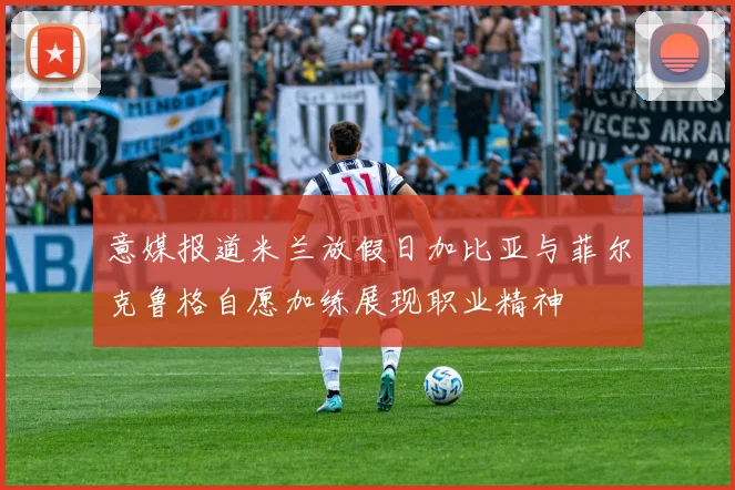 意媒报道米兰放假日加比亚与菲尔克鲁格自愿加练展现职业精神