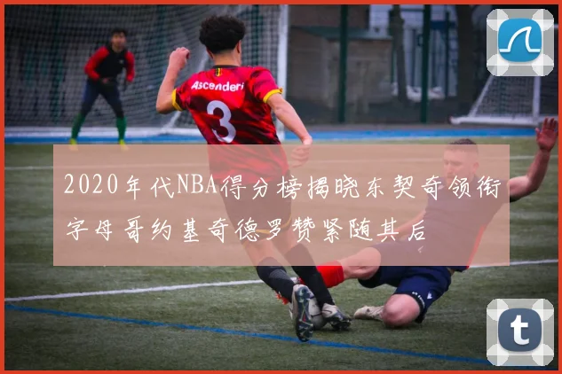 2020年代NBA得分榜揭晓东契奇领衔字母哥约基奇德罗赞紧随其后
