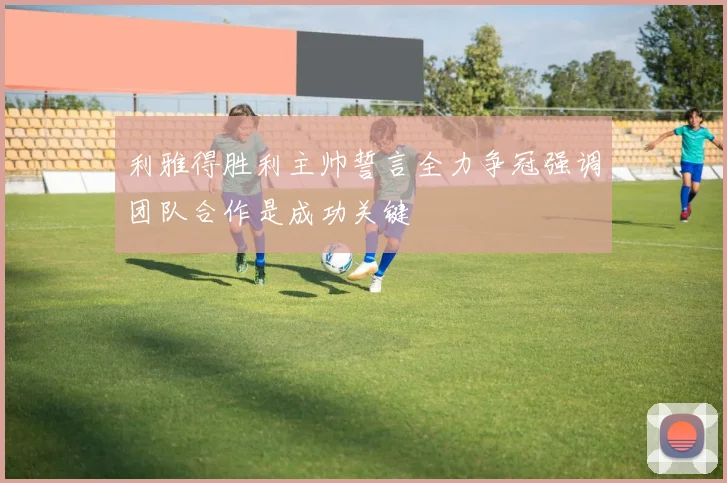 利雅得胜利主帅誓言全力争冠强调团队合作是成功关键