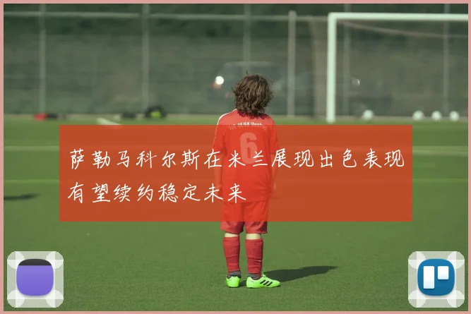 萨勒马科尔斯在米兰展现出色表现有望续约稳定未来