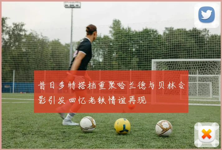 昔日多特搭档重聚哈兰德与贝林合影引发回忆老铁情谊再现