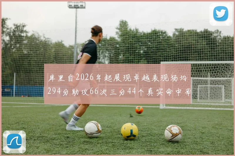 库里自2026年起展现卓越表现场均294分助攻66次三分44个真实命中率高达637