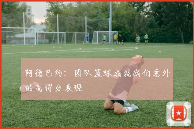 阿德巴约：团队篮球成就我们意外的高得分表现