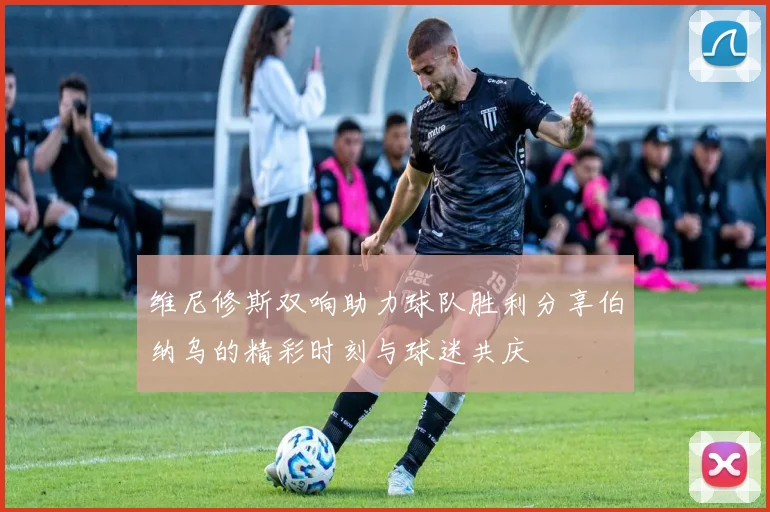 维尼修斯双响助力球队胜利分享伯纳乌的精彩时刻与球迷共庆