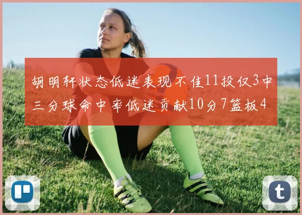 胡明轩状态低迷表现不佳11投仅3中三分球命中率低迷贡献10分7篮板4助攻
