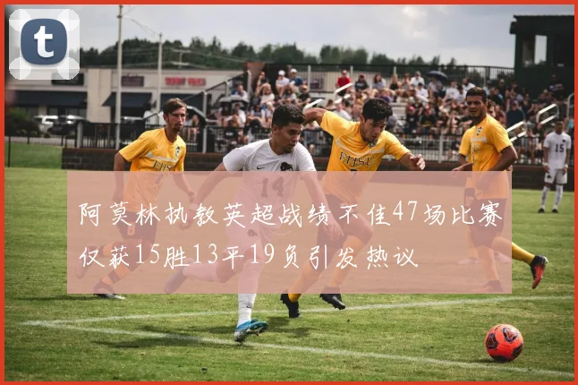 阿莫林执教英超战绩不佳47场比赛仅获15胜13平19负引发热议