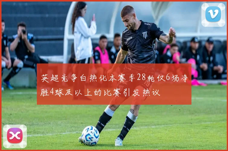 英超竞争白热化本赛季28轮仅6场净胜4球及以上的比赛引发热议