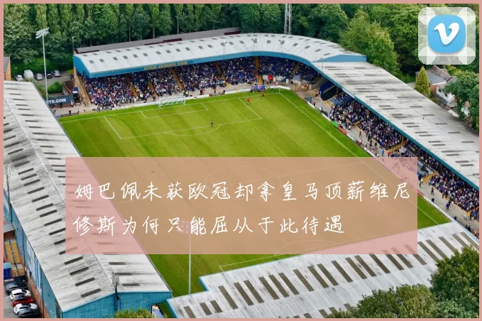 姆巴佩未获欧冠却拿皇马顶薪维尼修斯为何只能屈从于此待遇