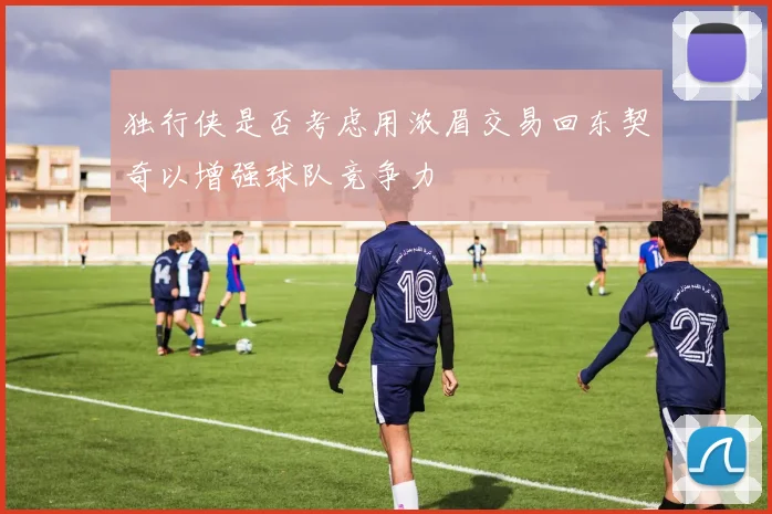 独行侠是否考虑用浓眉交易回东契奇以增强球队竞争力