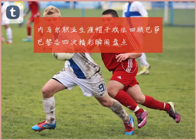 内马尔职业生涯帽子戏法回顾巴萨巴黎各四次精彩瞬间盘点